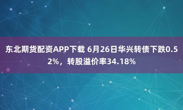 东北期货配资APP下载 6月26日华兴转债下跌0.52%，转股溢价率34.18%