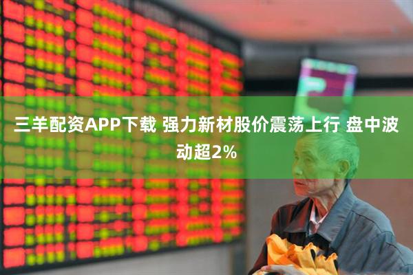 三羊配资APP下载 强力新材股价震荡上行 盘中波动超2%