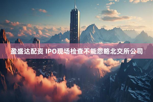盈盛达配资 IPO现场检查不能忽略北交所公司