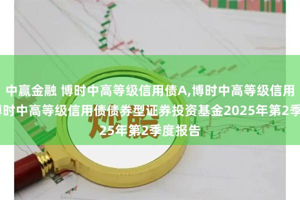 中赢金融 博时中高等级信用债A,博时中高等级信用债C: 博时中高等级信用债债券型证券投资基金2025年第2季度报告