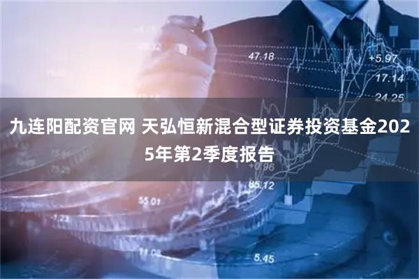 九连阳配资官网 天弘恒新混合型证券投资基金2025年第2季度报告