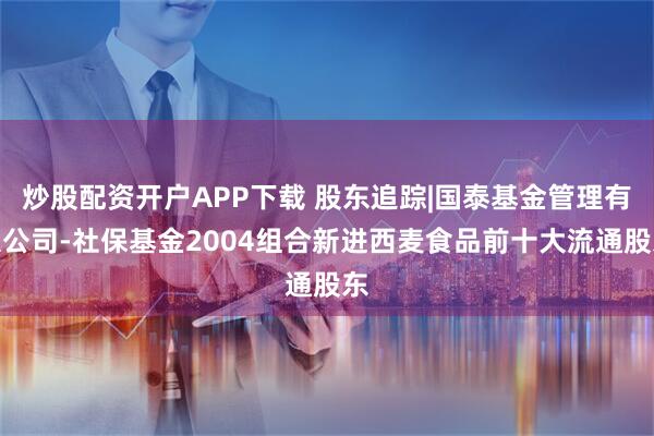 炒股配资开户APP下载 股东追踪|国泰基金管理有限公司-社保基金2004组合新进西麦食品前十大流通股东