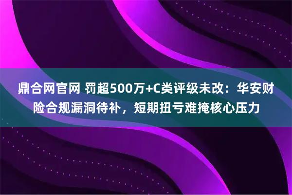 鼎合网官网 罚超500万+C类评级未改：华安财险合规漏洞待补，短期扭亏难掩核心压力