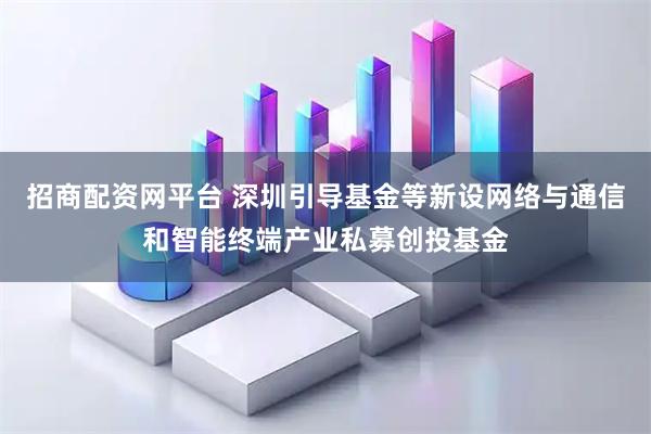 招商配资网平台 深圳引导基金等新设网络与通信和智能终端产业私募创投基金