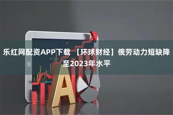 乐红网配资APP下载 【环球财经】俄劳动力短缺降至2023年水平