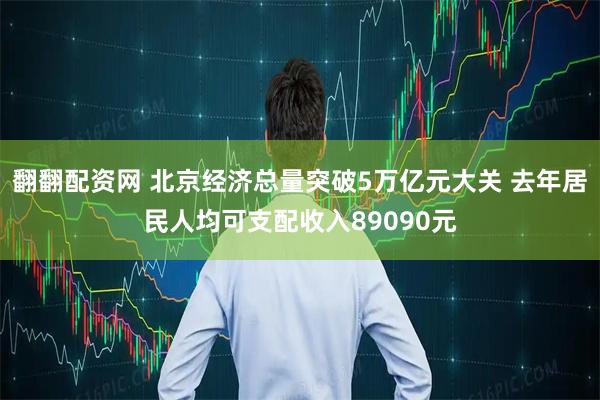 翻翻配资网 北京经济总量突破5万亿元大关 去年居民人均可支配收入89090元