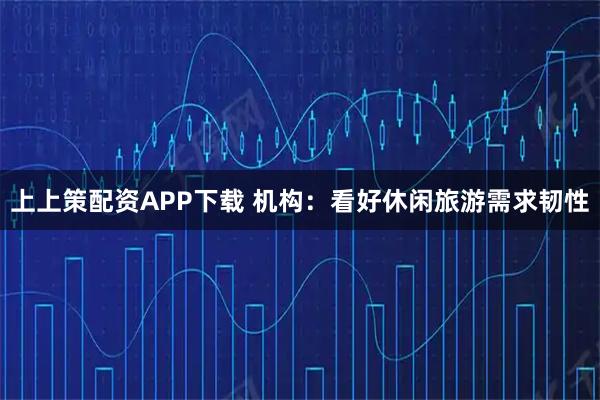 上上策配资APP下载 机构：看好休闲旅游需求韧性