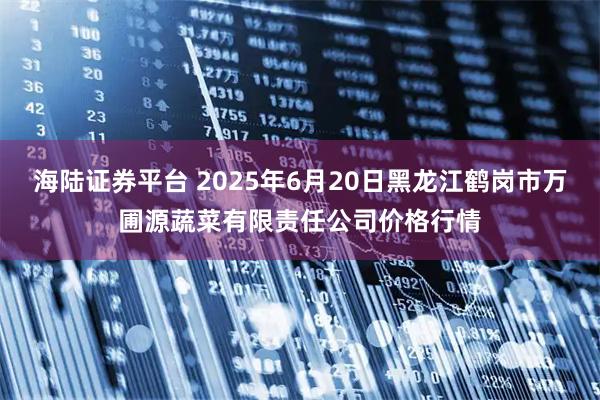 海陆证券平台 2025年6月20日黑龙江鹤岗市万圃源蔬菜有限责任公司价格行情