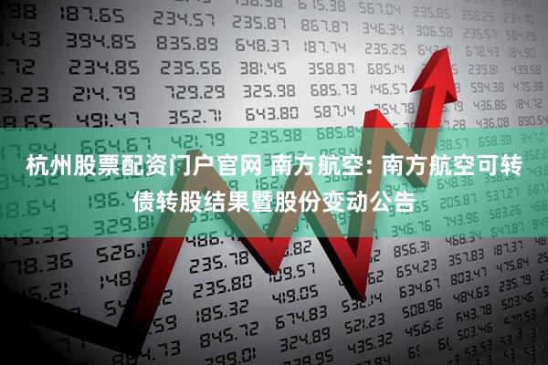 杭州股票配资门户官网 南方航空: 南方航空可转债转股结果暨股份变动公告