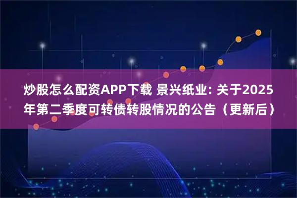 炒股怎么配资APP下载 景兴纸业: 关于2025年第二季度可转债转股情况的公告（更新后）