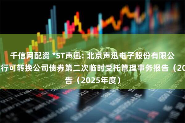 千信网配资 *ST声迅: 北京声迅电子股份有限公司公开发行可转换公司债券第二次临时受托管理事务报告（2025年度）
