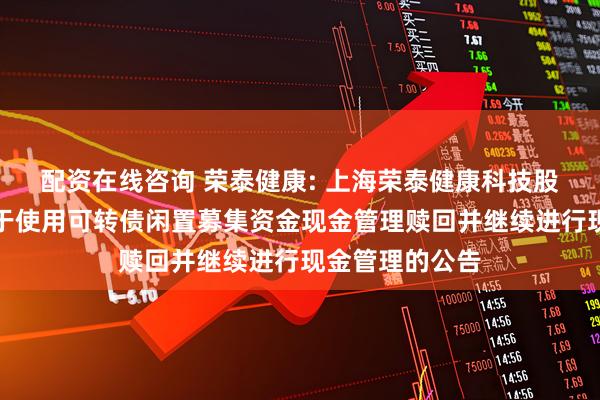 配资在线咨询 荣泰健康: 上海荣泰健康科技股份有限公司关于使用可转债闲置募集资金现金管理赎回并继续进行现金管理的公告