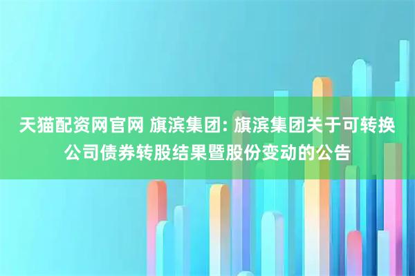 天猫配资网官网 旗滨集团: 旗滨集团关于可转换公司债券转股结果暨股份变动的公告