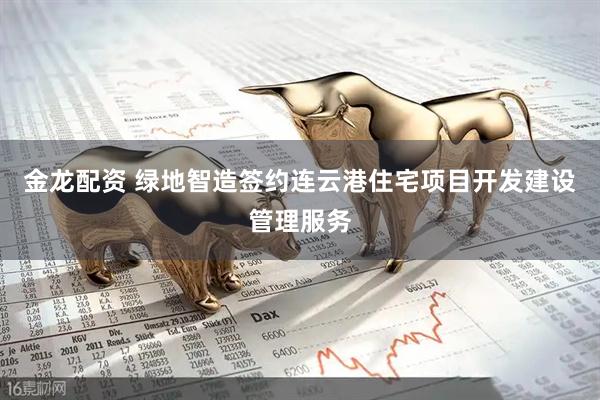 金龙配资 绿地智造签约连云港住宅项目开发建设管理服务
