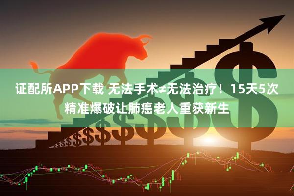 证配所APP下载 无法手术≠无法治疗！15天5次精准爆破让肺癌老人重获新生