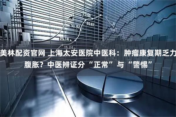 美林配资官网 上海太安医院中医科：肿瘤康复期乏力腹胀？中医辨证分 “正常” 与 “警惕”
