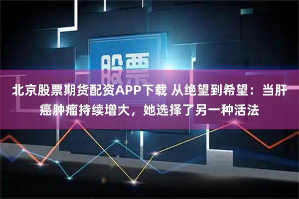 北京股票期货配资APP下载 从绝望到希望：当肝癌肿瘤持续增大，她选择了另一种活法