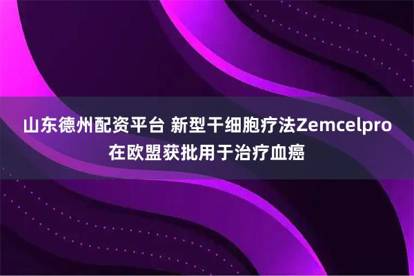 山东德州配资平台 新型干细胞疗法Zemcelpro在欧盟获批用于治疗血癌