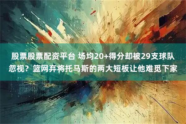 股票股票配资平台 场均20+得分却被29支球队忽视？篮网弃将托马斯的两大短板让他难觅下家